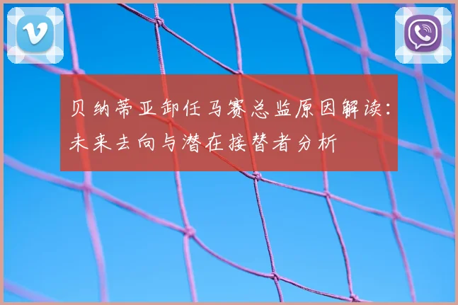 贝纳蒂亚卸任马赛总监原因解读：未来去向与潜在接替者分析