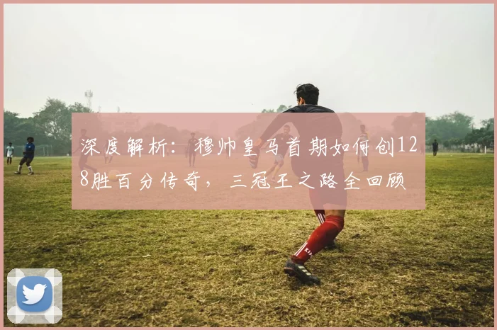 深度解析：穆帅皇马首期如何创128胜百分传奇，三冠王之路全回顾