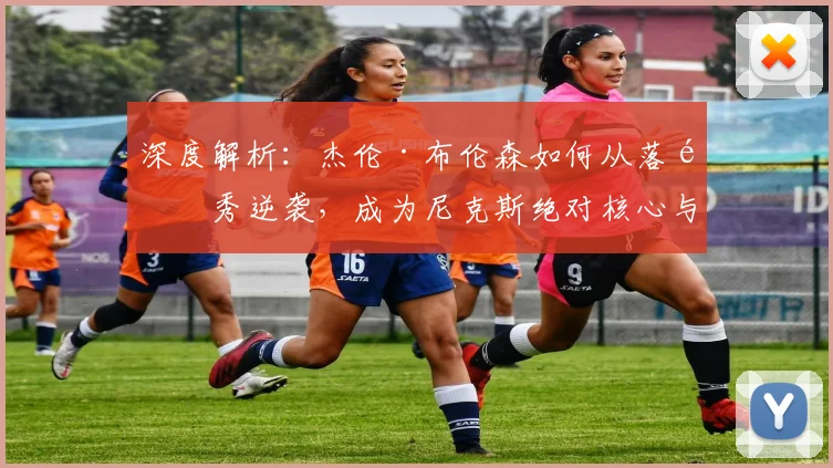 深度解析：杰伦·布伦森如何从落选秀逆袭，成为尼克斯绝对核心与纽约新王