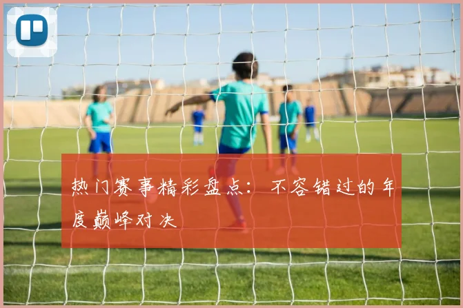 热门赛事精彩盘点：不容错过的年度巅峰对决