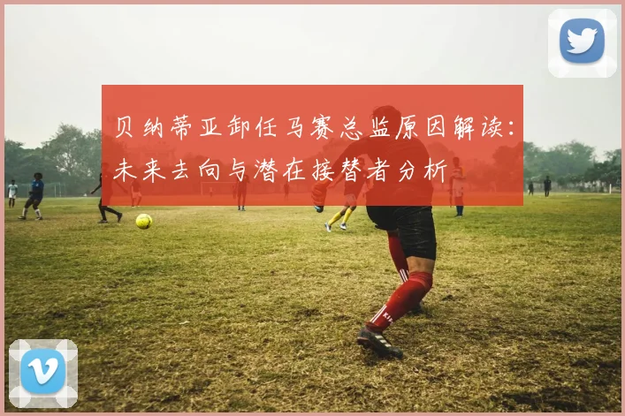 贝纳蒂亚卸任马赛总监原因解读：未来去向与潜在接替者分析