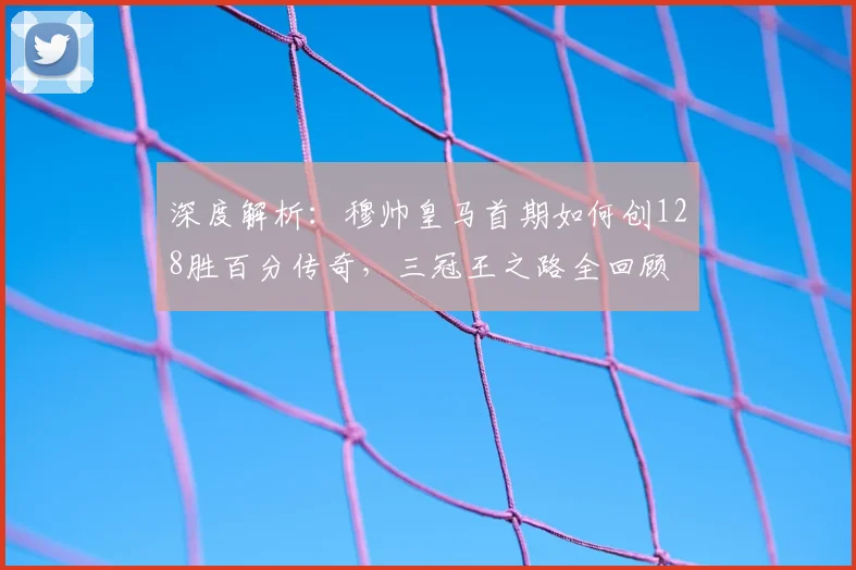 深度解析:穆帅皇马首期如何创128胜百分传奇,三冠王之路全回顾