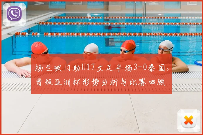 杨兰破门助U17女足半场3-0泰国，晋级亚洲杯形势分析与比赛回顾