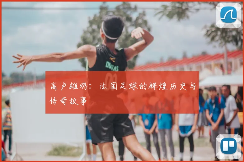 高卢雄鸡：法国足球的辉煌历史与传奇故事